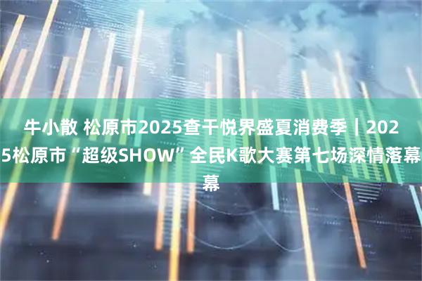 牛小散 松原市2025查干悦界盛夏消费季｜2025松原市“超级SHOW”全民K歌大赛第七场深情落幕