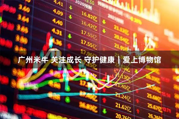 广州米牛 关注成长 守护健康｜爱上博物馆