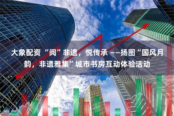 大象配资 “阅”非遗，悦传承 ——扬图“国风月韵，非遗雅集”城市书房互动体验活动