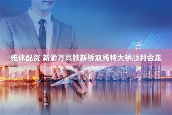 雅休配资 新渝万高铁新桥双线特大桥顺利合龙