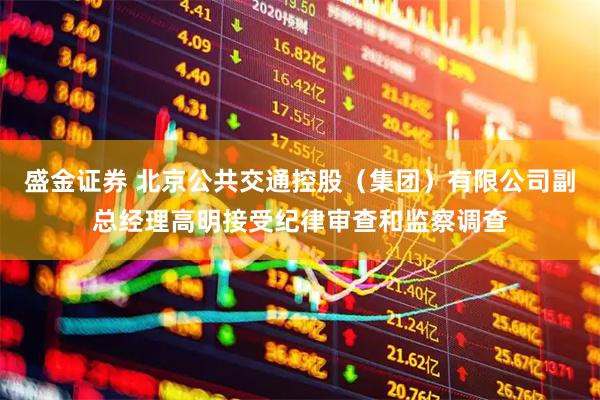 盛金证券 北京公共交通控股（集团）有限公司副总经理高明接受纪律审查和监察调查