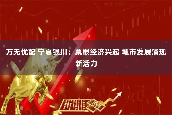 万无优配 宁夏银川：票根经济兴起 城市发展涌现新活力
