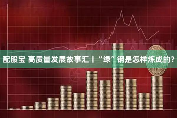 配股宝 高质量发展故事汇丨“绿”钢是怎样炼成的？