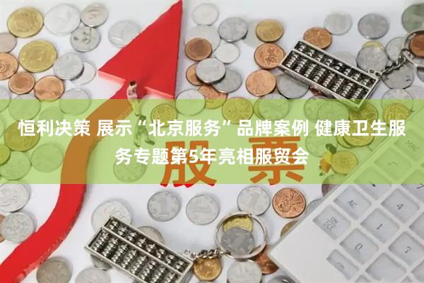 恒利决策 展示“北京服务”品牌案例 健康卫生服务专题第5年亮相服贸会
