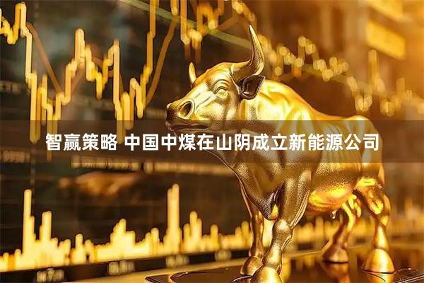 智赢策略 中国中煤在山阴成立新能源公司