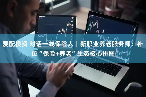 爱配投资 对话一线保险人｜新职业养老服务师：补位“保险+养老”生态核心拼图