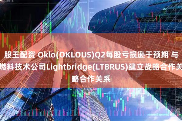 股王配资 Oklo(OKLOUS)Q2每股亏损逊于预期 与核燃料技术公司Lightbridge(LTBRUS)建立战略合作关系