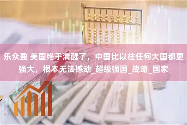 乐众盈 美国终于清醒了，中国比以往任何大国都更强大，根本无法撼动_超级强国_战略_国家