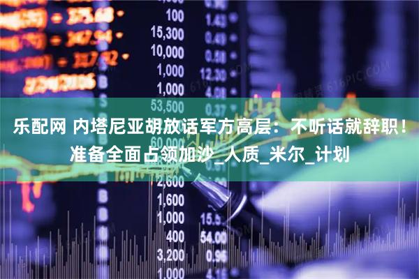 乐配网 内塔尼亚胡放话军方高层：不听话就辞职！准备全面占领加沙_人质_米尔_计划