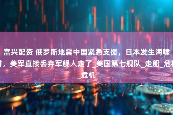 富兴配资 俄罗斯地震中国紧急支援，日本发生海啸时，美军直接丢弃军舰人走了_美国第七舰队_走船_危机
