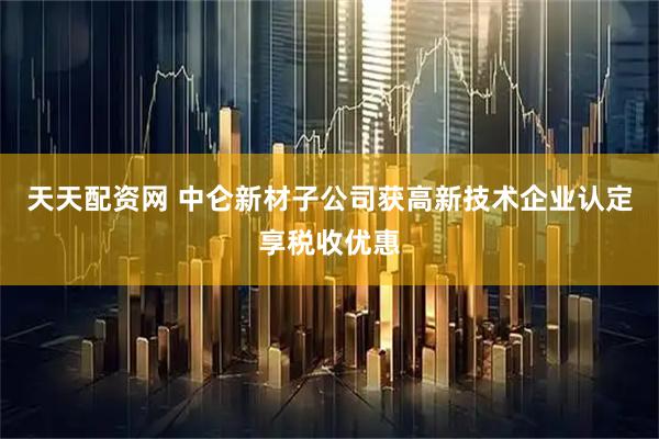 天天配资网 中仑新材子公司获高新技术企业认定享税收优惠