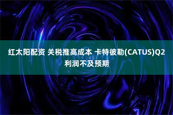 红太阳配资 关税推高成本 卡特彼勒(CATUS)Q2利润不及预期
