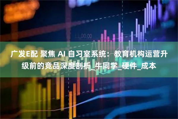 广发E配 聚焦 AI 自习室系统：教育机构运营升级前的竞品深度剖析_牛同学_硬件_成本