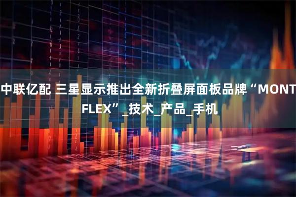 中联亿配 三星显示推出全新折叠屏面板品牌“MONT FLEX”_技术_产品_手机