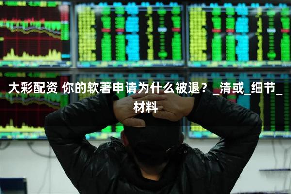 大彩配资 你的软著申请为什么被退？_清或_细节_材料