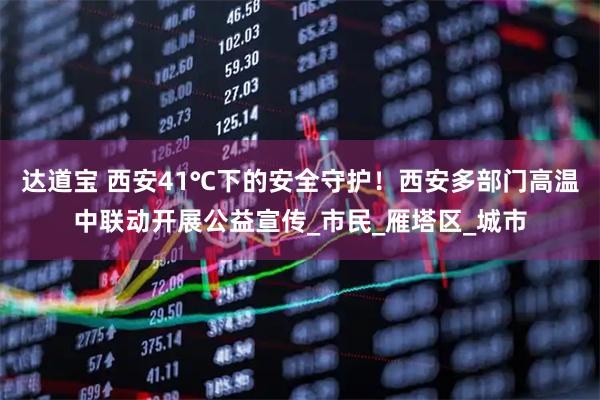 达道宝 西安41℃下的安全守护！西安多部门高温中联动开展公益宣传_市民_雁塔区_城市