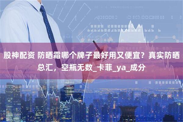 股神配资 防晒霜哪个牌子最好用又便宜？真实防晒总汇，空瓶无数_卡菲_ya_成分