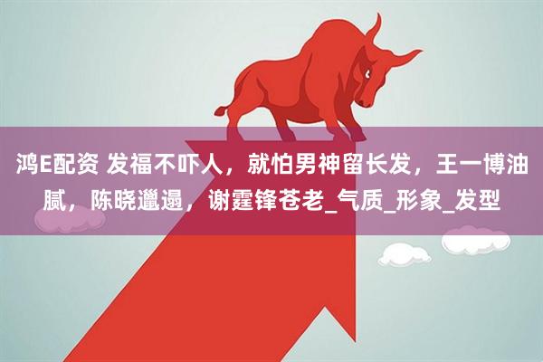 鸿E配资 发福不吓人，就怕男神留长发，王一博油腻，陈晓邋遢，谢霆锋苍老_气质_形象_发型