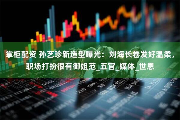 掌柜配资 孙艺珍新造型曝光：刘海长卷发好温柔，职场打扮很有御姐范_五官_媒体_世恩