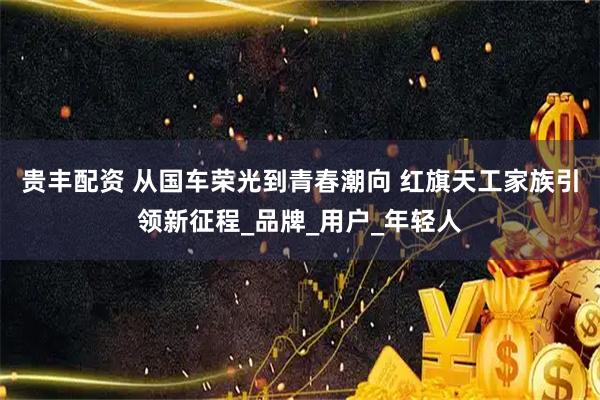 贵丰配资 从国车荣光到青春潮向 红旗天工家族引领新征程_品牌_用户_年轻人
