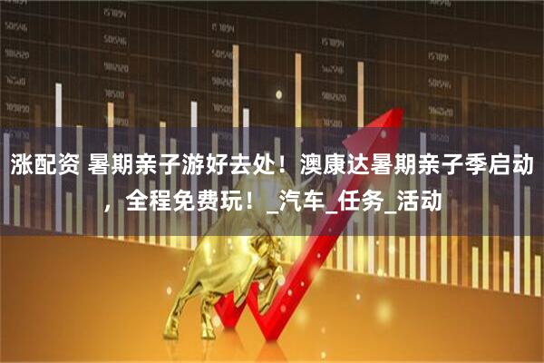 涨配资 暑期亲子游好去处！澳康达暑期亲子季启动，全程免费玩！_汽车_任务_活动