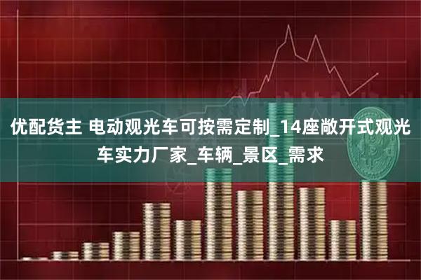 优配货主 电动观光车可按需定制_14座敞开式观光车实力厂家_车辆_景区_需求