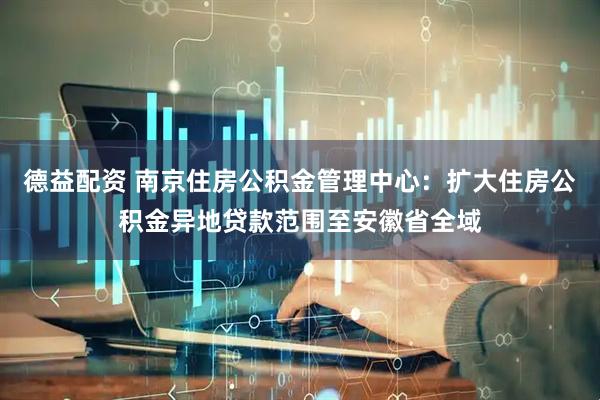 德益配资 南京住房公积金管理中心：扩大住房公积金异地贷款范围至安徽省全域