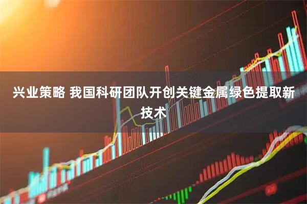 兴业策略 我国科研团队开创关键金属绿色提取新技术