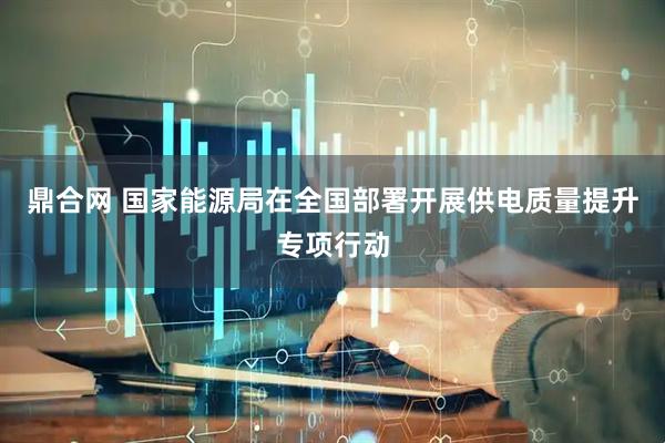 鼎合网 国家能源局在全国部署开展供电质量提升专项行动