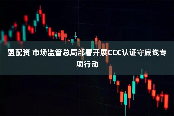 盟配资 市场监管总局部署开展CCC认证守底线专项行动