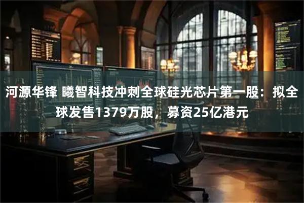 河源华锋 曦智科技冲刺全球硅光芯片第一股：拟全球发售1379万股，募资25亿港元