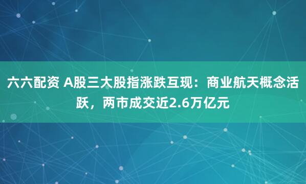 六六配资 A股三大股指涨跌互现：商业航天概念活跃，两市成交近2.6万亿元