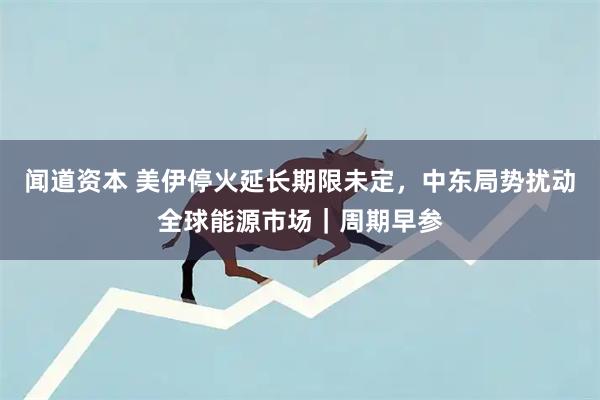 闻道资本 美伊停火延长期限未定，中东局势扰动全球能源市场｜周期早参